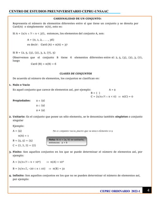 CENTRO DE ESTUDIOS PREUNIVERSITARIO CEPRU-UNSAAC
4
CEPRU ORDINARIO 2022-1
Nota: Si A = {a, b} es unitario,
entonces: a = b
CARDINALIDAD DE UN CONJUNTO:
Representa el número de elementos diferentes entre sí que tiene un conjunto y se denota por
Card(A) o simplemente n(A), esto es:
Si A = {x/x    x < 37}, entonces, los elementos del conjunto A, son:
A = {0, 1, 2, . . . , 36}
es decir: Card (A) = n(A) = 37
Si B = {2, 5, {3}, {2}, 3, 2, {7}, 5}
Observemos que el conjunto B tiene 6 elementos diferentes entre sí: 2, 5, {3}, {2}, 3, {7},
luego
Card (B) = n(B) = 6
CLASES DE CONJUNTOS
De acuerdo al número de elementos, los conjuntos se clasifican en:
1. Nulo o Vacío
Es aquel conjunto que carece de elementos así, por ejemplo: A = 
B = { }
C = {x/x  x < 0}  n(C) = 0
Propiedades:   {}
  {}
 ≠ {}
2. Unitario: Es el conjunto que posee un sólo elemento, se le denomina también singleton o conjunto
singular
Ejemplo:
A = {} No es conjunto vacío, puesto que su único elemento es 
n(A) = 1
B = {5, 5} = {5}
C = {7, 7, 7} = {7}
3. Finito: Son aquellos conjuntos en los que se puede determinar el número de elementos así, por
ejemplo:
A = {x/x  x < 104
}  n(A) = 104
B = {x/x, –20  x  10}  n(B) = 31
4. Infinito: Son aquellos conjuntos en los que no se pueden determinar el número de elementos así,
por ejemplo:
 