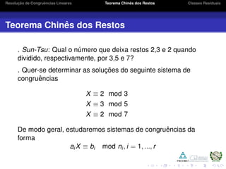 Resoluc¸ ˜ao de Congruˆencias Lineares Teorema Chinˆes dos Restos Classes Residuais
Teorema Chinˆes dos Restos
. Sun-Tsu: Qual o n´umero que deixa restos 2,3 e 2 quando
dividido, respectivamente, por 3,5 e 7?
. Quer-se determinar as soluc¸ ˜oes do seguinte sistema de
congruˆencias
X ≡ 2 mod 3
X ≡ 3 mod 5
X ≡ 2 mod 7
De modo geral, estudaremos sistemas de congruˆencias da
forma
aiX ≡ bi mod ni, i = 1, ..., r
 