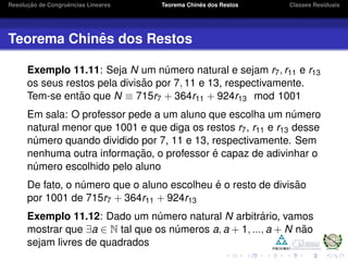 Resoluc¸ ˜ao de Congruˆencias Lineares Teorema Chinˆes dos Restos Classes Residuais
Teorema Chinˆes dos Restos
Exemplo 11.11: Seja N um n´umero natural e sejam r7, r11 e r13
os seus restos pela divis˜ao por 7, 11 e 13, respectivamente.
Tem-se ent˜ao que N ≡ 715r7 + 364r11 + 924r13 mod 1001
Em sala: O professor pede a um aluno que escolha um n´umero
natural menor que 1001 e que diga os restos r7, r11 e r13 desse
n´umero quando dividido por 7, 11 e 13, respectivamente. Sem
nenhuma outra informac¸ ˜ao, o professor ´e capaz de adivinhar o
n´umero escolhido pelo aluno
De fato, o n´umero que o aluno escolheu ´e o resto de divis˜ao
por 1001 de 715r7 + 364r11 + 924r13
Exemplo 11.12: Dado um n´umero natural N arbitr´ario, vamos
mostrar que ∃a ∈ N tal que os n´umeros a, a + 1, ..., a + N n˜ao
sejam livres de quadrados
 
