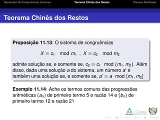 Resoluc¸ ˜ao de Congruˆencias Lineares Teorema Chinˆes dos Restos Classes Residuais
Teorema Chinˆes dos Restos
Proposic¸ ˜ao 11.13: O sistema de congruˆencias
X ≡ c1 mod m1 , X ≡ c2 mod m2
admite soluc¸ ˜ao se, e somente se, c2 ≡ c1 mod (m1, m2). Al´em
disso, dada uma soluc¸ ˜ao a do sistema, um n´umero a ´e
tamb´em uma soluc¸ ˜ao se, e somente se, a ≡ a mod [m1, m2]
Exemplo 11.14: Ache os termos comuns das progress˜oes
aritm´eticas (an) de primeiro termo 5 e raz˜ao 14 e (bn) de
primeiro termo 12 e raz˜ao 21
 