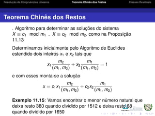 Resoluc¸ ˜ao de Congruˆencias Lineares Teorema Chinˆes dos Restos Classes Residuais
Teorema Chinˆes dos Restos
. Algoritmo para determinar as soluc¸ ˜oes do sistema
X ≡ c1 mod m1 , X ≡ c2 mod m2, como na Proposic¸ ˜ao
11.13
Determinamos inicialmente pelo Algoritmo de Euclides
estendido dois inteiros x1 e x2 tais que
x1
m2
(m1, m2)
+ x2
m1
(m1, m2)
= 1
e com esses monta-se a soluc¸ ˜ao
x = c1x1
m2
(m1, m2)
+ c2x2
m1
(m1, m2)
Exemplo 11.15: Vamos encontrar o menor n´umero natural que
deixa resto 380 quando dividido por 1512 e deixa resto 68
quando dividido por 1650
 