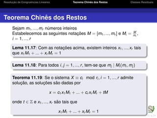 Resoluc¸ ˜ao de Congruˆencias Lineares Teorema Chinˆes dos Restos Classes Residuais
Teorema Chinˆes dos Restos
Sejam m1, ..., mr n´umeros inteiros
Estabelecemos as seguintes notac¸ ˜oes M = [m1, ..., mr ] e Mi = M
mi
,
i = 1, ..., r
Lema 11.17: Com as notac¸ ˜oes acima, existem inteiros x1, ..., xr tais
que x1M1 + ... + xr Mr = 1
Lema 11.18: Para todos i, j = 1, ..., r, tem-se que mj | Mi (mi , mj )
Teorema 11.19: Se o sistema X ≡ ci mod ri , i = 1, ..., r admite
soluc¸ ˜ao, as soluc¸ ˜oes s˜ao dadas por
x = c1x1M1 + ... + cr xr Mr + tM
onde t ∈ Z e x1, ..., xr s˜ao tais que
x1M1 + ... + xr Mr = 1
 