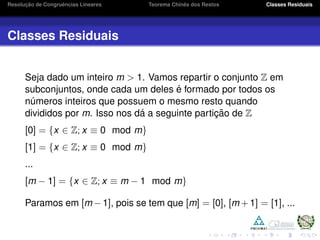 Resoluc¸ ˜ao de Congruˆencias Lineares Teorema Chinˆes dos Restos Classes Residuais
Classes Residuais
Seja dado um inteiro m > 1. Vamos repartir o conjunto Z em
subconjuntos, onde cada um deles ´e formado por todos os
n´umeros inteiros que possuem o mesmo resto quando
divididos por m. Isso nos d´a a seguinte partic¸ ˜ao de Z
[0] = {x ∈ Z; x ≡ 0 mod m}
[1] = {x ∈ Z; x ≡ 0 mod m}
...
[m − 1] = {x ∈ Z; x ≡ m − 1 mod m}
Paramos em [m − 1], pois se tem que [m] = [0], [m + 1] = [1], ...
 