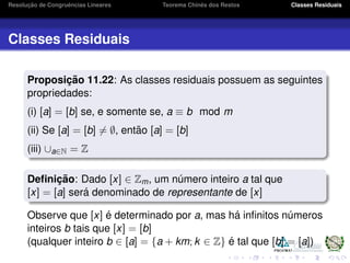Resoluc¸ ˜ao de Congruˆencias Lineares Teorema Chinˆes dos Restos Classes Residuais
Classes Residuais
Proposic¸ ˜ao 11.22: As classes residuais possuem as seguintes
propriedades:
(i) [a] = [b] se, e somente se, a ≡ b mod m
(ii) Se [a] = [b] = ∅, ent˜ao [a] = [b]
(iii) ∪a∈N = Z
Deﬁnic¸ ˜ao: Dado [x] ∈ Zm, um n´umero inteiro a tal que
[x] = [a] ser´a denominado de representante de [x]
Observe que [x] ´e determinado por a, mas h´a inﬁnitos n´umeros
inteiros b tais que [x] = [b]
(qualquer inteiro b ∈ [a] = {a + km; k ∈ Z} ´e tal que [b] = [a])
 