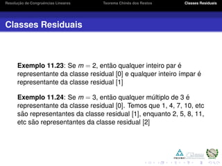 Resoluc¸ ˜ao de Congruˆencias Lineares Teorema Chinˆes dos Restos Classes Residuais
Classes Residuais
Exemplo 11.23: Se m = 2, ent˜ao qualquer inteiro par ´e
representante da classe residual [0] e qualquer inteiro ´ımpar ´e
representante da classe residual [1]
Exemplo 11.24: Se m = 3, ent˜ao qualquer m´ultiplo de 3 ´e
representante da classe residual [0]. Temos que 1, 4, 7, 10, etc
s˜ao representantes da classe residual [1], enquanto 2, 5, 8, 11,
etc s˜ao representantes da classe residual [2]
 