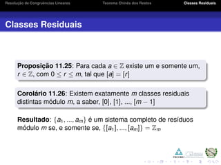 Resoluc¸ ˜ao de Congruˆencias Lineares Teorema Chinˆes dos Restos Classes Residuais
Classes Residuais
Proposic¸ ˜ao 11.25: Para cada a ∈ Z existe um e somente um,
r ∈ Z, com 0 ≤ r ≤ m, tal que [a] = [r]
Corol´ario 11.26: Existem exatamente m classes residuais
distintas m´odulo m, a saber, [0], [1], ..., [m − 1]
Resultado: {a1, ..., am} ´e um sistema completo de res´ıduos
m´odulo m se, e somente se, {[a1], ..., [am]} = Zm
 