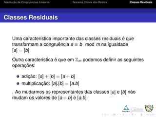 Resoluc¸ ˜ao de Congruˆencias Lineares Teorema Chinˆes dos Restos Classes Residuais
Classes Residuais
Uma caracter´ıstica importante das classes residuais ´e que
transformam a congruˆencia a ≡ b mod m na igualdade
[a] = [b]
Outra caracter´ıstica ´e que em Zm podemos deﬁnir as seguintes
operac¸ ˜oes:
adic¸ ˜ao: [a] + [b] = [a + b]
multiplicac¸ ˜ao: [a].[b] = [a.b]
. Ao mudarmos os representantes das classes [a] e [b] n˜ao
mudam os valores de [a + b] e [a.b]
 