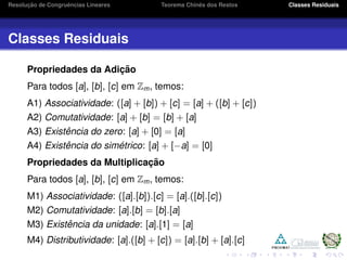 Resoluc¸ ˜ao de Congruˆencias Lineares Teorema Chinˆes dos Restos Classes Residuais
Classes Residuais
Propriedades da Adic¸ ˜ao
Para todos [a], [b], [c] em Zm, temos:
A1) Associatividade: ([a] + [b]) + [c] = [a] + ([b] + [c])
A2) Comutatividade: [a] + [b] = [b] + [a]
A3) Existˆencia do zero: [a] + [0] = [a]
A4) Existˆencia do sim´etrico: [a] + [−a] = [0]
Propriedades da Multiplicac¸ ˜ao
Para todos [a], [b], [c] em Zm, temos:
M1) Associatividade: ([a].[b]).[c] = [a].([b].[c])
M2) Comutatividade: [a].[b] = [b].[a]
M3) Existˆencia da unidade: [a].[1] = [a]
M4) Distributividade: [a].([b] + [c]) = [a].[b] + [a].[c]
 