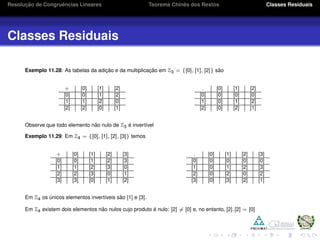 Resoluc¸ ˜ao de Congruˆencias Lineares Teorema Chinˆes dos Restos Classes Residuais
Classes Residuais
Exemplo 11.28: As tabelas da adic¸ ˜ao e da multiplicac¸ ˜ao em Z3 = {[0], [1], [2]} s˜ao
+ [0] [1] [2]
[0] [0] [1] [2]
[1] [1] [2] [0]
[2] [2] [0] [1]
. [0] [1] [2]
[0] [0] [0] [0]
[1] [0] [1] [2]
[2] [0] [2] [1]
Observe que todo elemento n˜ao nulo de Z3 ´e invert´ıvel
Exemplo 11.29: Em Z4 = {[0], [1], [2], [3]} temos
+ [0] [1] [2] [3]
[0] [0] [1] [2] [3]
[1] [1] [2] [3] [0]
[2] [2] [3] [0] [1]
[3] [3] [0] [1] [2]
. [0] [1] [2] [3]
[0] [0] [0] [0] [0]
[1] [0] [1] [2] [3]
[2] [0] [2] [0] [2]
[3] [0] [3] [2] [1]
Em Z4 os ´unicos elementos invert´ıveis s˜ao [1] e [3].
Em Z4 existem dois elementos n˜ao nulos cujo produto ´e nulo: [2] = [0] e, no entanto, [2].[2] = [0]
 