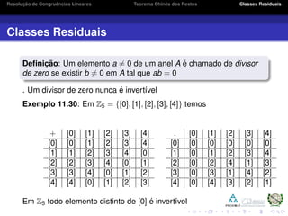 Resoluc¸ ˜ao de Congruˆencias Lineares Teorema Chinˆes dos Restos Classes Residuais
Classes Residuais
Deﬁnic¸ ˜ao: Um elemento a = 0 de um anel A ´e chamado de divisor
de zero se existir b = 0 em A tal que ab = 0
. Um divisor de zero nunca ´e invert´ıvel
Exemplo 11.30: Em Z5 = {[0], [1], [2], [3], [4]} temos
+ [0] [1] [2] [3] [4]
[0] [0] [1] [2] [3] [4]
[1] [1] [2] [3] [4] [0]
[2] [2] [3] [4] [0] [1]
[3] [3] [4] [0] [1] [2]
[4] [4] [0] [1] [2] [3]
. [0] [1] [2] [3] [4]
[0] [0] [0] [0] [0] [0]
[1] [0] [1] [2] [3] [4]
[2] [0] [2] [4] [1] [3]
[3] [0] [3] [1] [4] [2]
[4] [0] [4] [3] [2] [1]
Em Z5 todo elemento distinto de [0] ´e invert´ıvel
 