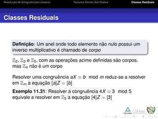 Resoluc¸ ˜ao de Congruˆencias Lineares Teorema Chinˆes dos Restos Classes Residuais
Classes Residuais
Deﬁnic¸ ˜ao: Um anel onde todo elemento n˜ao nulo possui um
inverso multiplicativo ´e chamado de corpo
Z2, Z3 e Z5, com as operac¸ ˜oes acime deﬁnidas s˜ao corpos,
mas Z4 n˜ao ´e um corpo
Resolver uma congruˆencia aX ≡ b mod m reduz-se a resolver
em Zm a equac¸ ˜ao [a]Z = [b]
Exemplo 11.31: Resolver a congruˆencia 4X ≡ 3 mod 5
equivale a resolver em Z5 a equac¸ ˜ao [4]Z = [3]
 
