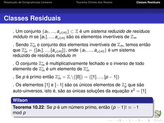 Resoluc¸ ˜ao de Congruˆencias Lineares Teorema Chinˆes dos Restos Classes Residuais
Classes Residuais
. Um conjunto {a1, ..., aϕ(m)} ⊂ Z ´e um sistema reduzido de res´ıduos
m´odulo m se [a1], ..., aϕ(m) s˜ao os elementos invert´ıveis de Zm
. Sendo Z∗
m o conjunto dos elementos invert´ıveis de Zm, temos ent˜ao
que Z∗
m = {[a1], ..., [aϕ(m)]}, onde {a1, ..., aϕ(m)} ´e um sistema
reduzido de res´ıduos m´odulo m
. O conjunto Z∗
m ´e multiplicativamente fechado e o inverso de todo
elemento de Z∗
m ´e um elemento de Z∗
m
. Se p ´e primo ent˜ao Z∗
m = Z {[0]} = {[1], ..., [p − 1]}
. Os elementos [1] e [−1] s˜ao os ´unicos elementos de Z∗
p que s˜ao
auto-uinversos, isto ´e, s˜ao as ´unicas soluc¸ ˜oes da equac¸ ˜ao x2
= [1]
Wilson
Teorema 10.22: Se p ´e um n´umero primo, ent˜ao (p − 1)! ≡ −1
mod p
 