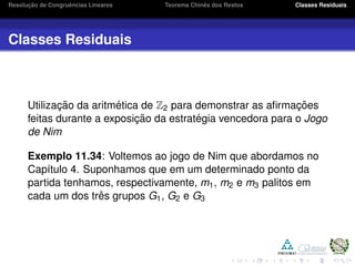 Resoluc¸ ˜ao de Congruˆencias Lineares Teorema Chinˆes dos Restos Classes Residuais
Classes Residuais
Utilizac¸ ˜ao da aritm´etica de Z2 para demonstrar as aﬁrmac¸ ˜oes
feitas durante a exposic¸ ˜ao da estrat´egia vencedora para o Jogo
de Nim
Exemplo 11.34: Voltemos ao jogo de Nim que abordamos no
Cap´ıtulo 4. Suponhamos que em um determinado ponto da
partida tenhamos, respectivamente, m1, m2 e m3 palitos em
cada um dos trˆes grupos G1, G2 e G3
 