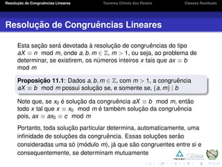 Resoluc¸ ˜ao de Congruˆencias Lineares Teorema Chinˆes dos Restos Classes Residuais
Resoluc¸ ˜ao de Congruˆencias Lineares
Esta sec¸ ˜ao ser´a devotada `a resoluc¸ ˜ao de congruˆencias do tipo
aX ≡ n mod m, onde a, b, m ∈ Z, m > 1, ou seja, ao problema de
determinar, se existirem, os n´umeros inteiros x tais que ax ≡ b
mod m
Proposic¸ ˜ao 11.1: Dados a, b, m ∈ Z, com m > 1, a congruˆencia
aX ≡ b mod m possui soluc¸ ˜ao se, e somente se, (a, m) | b
Note que, se x0 ´e soluc¸ ˜ao da congruˆencia aX ≡ b mod m, ent˜ao
todo x tal que x ≡ x0 mod m ´e tamb´em soluc¸ ˜ao da congruˆencia
pois, ax ≡ ax0 ≡ c mod m
Portanto, toda soluc¸ ˜ao particular determina, automaticamente, uma
inﬁnidade de soluc¸ ˜oes da congruˆencia. Essas soluc¸ ˜oes ser˜ao
consideradas uma s´o (m´odulo m), j´a que s˜ao congruentes entre si e
consequentemente, se determinam mutuamente
 