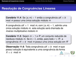 Resoluc¸ ˜ao de Congruˆencias Lineares Teorema Chinˆes dos Restos Classes Residuais
Resoluc¸ ˜ao de Congruˆencias Lineares
Corol´ario 11.4: Se (a, m) = 1 ent˜ao a congruˆencia aX ≡ b
mod m possui uma ´unica soluc¸ ˜ao m´odulo m
A congruˆencia aX ≡ 1 mod m, com (a, m) = 1, admite uma
´unica soluc¸ ˜ao m´odulo m. esta soluc¸ ˜ao ser´a chamada de
inverso multiplicativo m´odulo m
Corol´ario 11.5: Sejam m > 1 e R um conjunto reduzido de
res´ıduos m´odulo m. Se b ∈ Z, ent˜ao, para todo r ∈ R , a
congruˆencia rX ≡ b mod m possui uma ´unica soluc¸ ˜ao em R
Observac¸ ˜ao 11.6: Toda congruˆencia aX ≡ b mod m que
possui soluc¸ ˜ao ´e equivalente a uma congruˆencia da forma
X ≡ c mod m
 