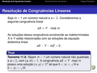 Resoluc¸ ˜ao de Congruˆencias Lineares Teorema Chinˆes dos Restos Classes Residuais
Resoluc¸ ˜ao de Congruˆencias Lineares
Seja m > 1 um n´umero natural e a ∈ Z. Consideremos a
seguinte congruˆencia linear
aX ≡ Y mod m
As soluc¸ ˜oes dessa congruˆencia envolvendo as indeterminadas
X e Y est˜ao relacionadas com as soluc¸ ˜oes da equac¸ ˜ao
diofantina linear
aX − Y − mZ = 0
Thue
Teorema 11.8: Sejam m > 1 um n´umero natural n˜ao quadrado
e a ∈ Z, com (a, m) = 1. A congruˆencia aX ≡ Y mod m
possui uma soluc¸ ˜ao (x, y) ∈ Z2 tal que 0 < |x| <
√
m e
0 < |y| <
√
m
 