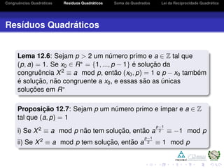Congruˆencias Quadr´aticas Res´ıduos Quadr´aticos Soma de Quadrados Lei da Reciprocidade Quadr´atica
Res´ıduos Quadr´aticos
Lema 12.6: Sejam p > 2 um n´umero primo e a ∈ Z tal que
(p, a) = 1. Se x0 ∈ R∗ = {1, ..., p − 1} ´e soluc¸ ˜ao da
congruˆencia X2 ≡ a mod p, ent˜ao (x0, p) = 1 e p − x0 tamb´em
´e soluc¸ ˜ao, n˜ao congruente a x0, e essas s˜ao as ´unicas
soluc¸ ˜oes em R∗
Proposic¸ ˜ao 12.7: Sejam p um n´umero primo e ´ımpar e a ∈ Z
tal que (a, p) = 1
i) Se X2 ≡ a mod p n˜ao tem soluc¸ ˜ao, ent˜ao a
p−1
2 ≡ −1 mod p
ii) Se X2 ≡ a mod p tem soluc¸ ˜ao, ent˜ao a
p−1
2 ≡ 1 mod p
 