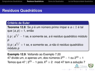 Congruˆencias Quadr´aticas Res´ıduos Quadr´aticos Soma de Quadrados Lei da Reciprocidade Quadr´atica
Res´ıduos Quadr´aticos
Crit´erio de Euler
Teorema 12.8: Se p ´e um n´umero primo ´ımpar e a ∈ Z ´e tal
que (a, p) = 1, ent˜ao
i) p | a
p−1
2 − 1 se, e somente se, a ´e res´ıduo quadr´atico m´odulo
p
ii) p | a
p−1
2 + 1 se, e somente se, a n˜ao ´e res´ıduo quadr´atico
m´odulo p
Exemplo 12.9: Voltando ao Exemplo 7.20
47 divide um, e apenas um, dos n´umeros 223 − 1 ou 223 + 1
Temos que 47 | 223 − 1 pois X2 ≡ 2 mod 47 tem a soluc¸ ˜ao 7
 