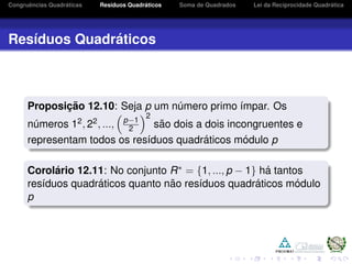 Congruˆencias Quadr´aticas Res´ıduos Quadr´aticos Soma de Quadrados Lei da Reciprocidade Quadr´atica
Res´ıduos Quadr´aticos
Proposic¸ ˜ao 12.10: Seja p um n´umero primo ´ımpar. Os
n´umeros 12, 22, ..., p−1
2
2
s˜ao dois a dois incongruentes e
representam todos os res´ıduos quadr´aticos m´odulo p
Corol´ario 12.11: No conjunto R∗ = {1, ..., p − 1} h´a tantos
res´ıduos quadr´aticos quanto n˜ao res´ıduos quadr´aticos m´odulo
p
 