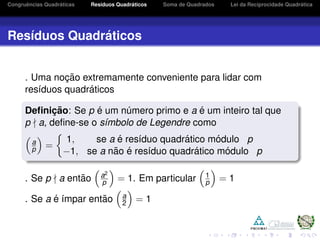 Congruˆencias Quadr´aticas Res´ıduos Quadr´aticos Soma de Quadrados Lei da Reciprocidade Quadr´atica
Res´ıduos Quadr´aticos
. Uma noc¸ ˜ao extremamente conveniente para lidar com
res´ıduos quadr´aticos
Deﬁnic¸ ˜ao: Se p ´e um n´umero primo e a ´e um inteiro tal que
p a, deﬁne-se o s´ımbolo de Legendre como
a
p =
1, se a ´e res´ıduo quadr´atico m´odulo p
−1, se a n˜ao ´e res´ıduo quadr´atico m´odulo p
. Se p a ent˜ao a2
p = 1. Em particular 1
p = 1
. Se a ´e ´ımpar ent˜ao a
2 = 1
 