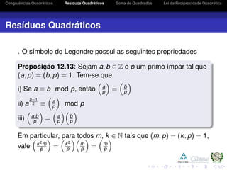 Congruˆencias Quadr´aticas Res´ıduos Quadr´aticos Soma de Quadrados Lei da Reciprocidade Quadr´atica
Res´ıduos Quadr´aticos
. O s´ımbolo de Legendre possui as seguintes propriedades
Proposic¸ ˜ao 12.13: Sejam a, b ∈ Z e p um primo ´ımpar tal que
(a, p) = (b, p) = 1. Tem-se que
i) Se a ≡ b mod p, ent˜ao a
p = b
p
ii) a
p−1
2 ≡ a
p mod p
iii) a.b
p = a
p
b
p
Em particular, para todos m, k ∈ N tais que (m, p) = (k, p) = 1,
vale k2m
p = k2
p
m
p = m
p
 
