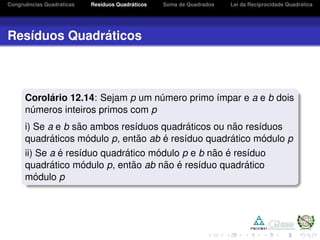 Congruˆencias Quadr´aticas Res´ıduos Quadr´aticos Soma de Quadrados Lei da Reciprocidade Quadr´atica
Res´ıduos Quadr´aticos
Corol´ario 12.14: Sejam p um n´umero primo ´ımpar e a e b dois
n´umeros inteiros primos com p
i) Se a e b s˜ao ambos res´ıduos quadr´aticos ou n˜ao res´ıduos
quadr´aticos m´odulo p, ent˜ao ab ´e res´ıduo quadr´atico m´odulo p
ii) Se a ´e res´ıduo quadr´atico m´odulo p e b n˜ao ´e res´ıduo
quadr´atico m´odulo p, ent˜ao ab n˜ao ´e res´ıduo quadr´atico
m´odulo p
 
