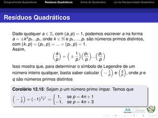 Congruˆencias Quadr´aticas Res´ıduos Quadr´aticos Soma de Quadrados Lei da Reciprocidade Quadr´atica
Res´ıduos Quadr´aticos
Dado qualquer a ∈ Z, com (a, p) = 1, podemos escrever a na forma
a = ±k2
p1...pr , onde k ∈ N e p1, ..., pr s˜ao n´umeros primos distintos,
com (k, p) = (p1, p) = ... = (pr , p) = 1.
Assim,
a
p
= ±
1
p
p1
p
...
pr
p
Isso mostra que, para determinar o s´ımbolo de Legendre de um
n´umero inteiro qualquer, basta saber calcular − 1
p e q
p , onde p e
q s˜ao n´umeros primos distintos
Corol´ario 12.15: Sejam p um n´umero primo ´ımpar. Temos que
− 1
p = (−1)
p−1
2 =
1, se p = 4n + 1
−1, se p = 4n + 3
 