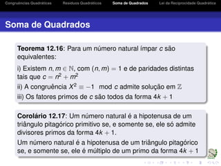 Congruˆencias Quadr´aticas Res´ıduos Quadr´aticos Soma de Quadrados Lei da Reciprocidade Quadr´atica
Soma de Quadrados
Teorema 12.16: Para um n´umero natural ´ımpar c s˜ao
equivalentes:
i) Existem n, m ∈ N, com (n, m) = 1 e de paridades distintas
tais que c = n2 + m2
ii) A congruˆencia X2 ≡ −1 mod c admite soluc¸ ˜ao em Z
iii) Os fatores primos de c s˜ao todos da forma 4k + 1
Corol´ario 12.17: Um n´umero natural ´e a hipotenusa de um
triˆangulo pitag´orico primitivo se, e somente se, ele s´o admite
divisores primos da forma 4k + 1.
Um n´umero natural ´e a hipotenusa de um triˆangulo pitag´orico
se, e somente se, ele ´e m´ultiplo de um primo da forma 4k + 1
 