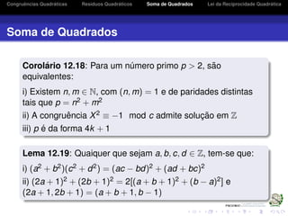 Congruˆencias Quadr´aticas Res´ıduos Quadr´aticos Soma de Quadrados Lei da Reciprocidade Quadr´atica
Soma de Quadrados
Corol´ario 12.18: Para um n´umero primo p > 2, s˜ao
equivalentes:
i) Existem n, m ∈ N, com (n, m) = 1 e de paridades distintas
tais que p = n2 + m2
ii) A congruˆencia X2 ≡ −1 mod c admite soluc¸ ˜ao em Z
iii) p ´e da forma 4k + 1
Lema 12.19: Quaiquer que sejam a, b, c, d ∈ Z, tem-se que:
i) (a2 + b2)(c2 + d2) = (ac − bd)2 + (ad + bc)2
ii) (2a + 1)2 + (2b + 1)2 = 2[(a + b + 1)2 + (b − a)2] e
(2a + 1, 2b + 1) = (a + b + 1, b − 1)
 