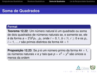 Congruˆencias Quadr´aticas Res´ıduos Quadr´aticos Soma de Quadrados Lei da Reciprocidade Quadr´atica
Soma de Quadrados
Fermat
Teorema 12.22: Um n´umero natural ´e um quadrado ou soma
de dois quadrados de n´umeros naturais se, e somente se, ele
´e da forma a = 2lb2p1...pr , onde l = 0, 1, b ∈ N, r ≥ 0 e os pi,
i = 1, ..., r s˜ao primos distintos da forma 4k + 1
Proposic¸ ˜ao 12.23: Se p ´e um n´umero primo da forma 4k + 1,
os n´umeros naturais x e y tais que p = x2 + y2 s˜ao ´unicos a
menos da ordem
 
