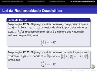 Congruˆencias Quadr´aticas Res´ıduos Quadr´aticos Soma de Quadrados Lei da Reciprocidade Quadr´atica
Lei da Reciprocidade Quadr´atica
Lema de Gauss
Proposic¸ ˜ao 12.24: Sejam p e a dois n´umeros, com p primo ´ımpar e
(p, a) = 1. Sejam r1, ..., rp−1
2
os restos da divis˜ao por p dos n´umeros
a, 2a, ..., p−1
2 a, respectivamente. Se k ´e o n´umero dos ri que s˜ao
maiores do que p−1
2 , ent˜ao
a
p
= (−1)k
Proposic¸ ˜ao 12.25: Sejam p e a dois n´umeros naturais ´ımpares, com
p primo e (a, p) = 1. Pondo p = (p−1)
2 e κ = a
p + 2a
p + ... + p a
p ,
temos que
a
p
= (−1)κ
 