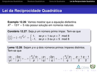 Congruˆencias Quadr´aticas Res´ıduos Quadr´aticos Soma de Quadrados Lei da Reciprocidade Quadr´atica
Lei da Reciprocidade Quadr´atica
Exemplo 12.26: Vamos mostrar que a equac¸ ˜ao diofantina
X2
− 13Y = 5 n˜ao possui soluc¸ ˜ao em n´umeros naturais
Corol´ario 12.27: Seja p um n´umero primo ´ımpar. Tem-se que
2
p = (−1)
p2−1
8 =
1, se p ≡ 1 ou p ≡ 7 mod 8
−1, se p ≡ 3 ou p ≡ 5 mod 8
Lema 12.28: Sejam p e q dois n´umeros primos ´ımpares distintos.
Tem-se que
q
p
+
2q
p
+...+
p−1
2 q
p
+
p
q
+
2p
q
+...+
q−1
2 p
q
=
p − 1
2
q − 1
2
 