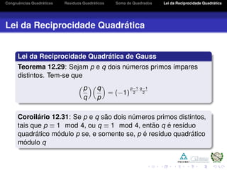 Congruˆencias Quadr´aticas Res´ıduos Quadr´aticos Soma de Quadrados Lei da Reciprocidade Quadr´atica
Lei da Reciprocidade Quadr´atica
Lei da Reciprocidade Quadr´atica de Gauss
Teorema 12.29: Sejam p e q dois n´umeros primos ´ımpares
distintos. Tem-se que
p
q
q
p
= (−1)
p−1
2
q−1
2
Coroil´ario 12.31: Se p e q s˜ao dois n´umeros primos distintos,
tais que p ≡ 1 mod 4, ou q ≡ 1 mod 4, ent˜ao q ´e res´ıduo
quadr´atico m´odulo p se, e somente se, p ´e res´ıduo quadr´atico
m´odulo q
 