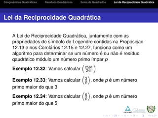 Congruˆencias Quadr´aticas Res´ıduos Quadr´aticos Soma de Quadrados Lei da Reciprocidade Quadr´atica
Lei da Reciprocidade Quadr´atica
A Lei de Reciprocidade Quadr´atica, juntamente com as
propriedades do s´ımbolo de Legendre contidas na Proposic¸ ˜ao
12.13 e nos Corol´arios 12.15 e 12.27, funciona como um
algoritmo para determinar se um n´umero ´e ou n˜ao ´e res´ıduo
qaudr´atico m´odulo um n´umero primo ´ımpar p
Exemplo 12.32: Vamos calcular 2561
241
Exemplo 12.33: Vamos calcular 3
p , onde p ´e um n´umero
primo maior do que 3
Exemplo 12.34: Vamos calcular 5
p , onde p ´e um n´umero
primo maior do que 5
 
