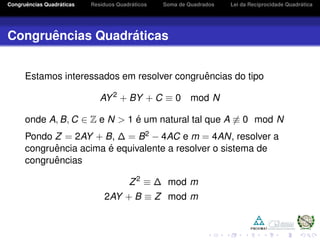 Congruˆencias Quadr´aticas Res´ıduos Quadr´aticos Soma de Quadrados Lei da Reciprocidade Quadr´atica
Congruˆencias Quadr´aticas
Estamos interessados em resolver congruˆencias do tipo
AY2
+ BY + C ≡ 0 mod N
onde A, B, C ∈ Z e N > 1 ´e um natural tal que A ≡ 0 mod N
Pondo Z = 2AY + B, ∆ = B2 − 4AC e m = 4AN, resolver a
congruˆencia acima ´e equivalente a resolver o sistema de
congruˆencias
Z2
≡ ∆ mod m
2AY + B ≡ Z mod m
 