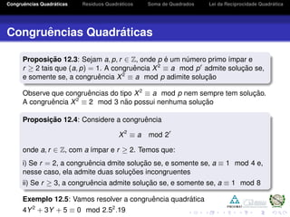 Congruˆencias Quadr´aticas Res´ıduos Quadr´aticos Soma de Quadrados Lei da Reciprocidade Quadr´atica
Congruˆencias Quadr´aticas
Proposic¸ ˜ao 12.3: Sejam a, p, r ∈ Z, onde p ´e um n´umero primo ´ımpar e
r ≥ 2 tais que (a, p) = 1. A congruˆencia X2
≡ a mod pr
admite soluc¸ ˜ao se,
e somente se, a congruˆencia X2
≡ a mod p adimite soluc¸ ˜ao
Observe que congruˆencias do tipo X2
≡ a mod p nem sempre tem soluc¸ ˜ao.
A congruˆencia X2
≡ 2 mod 3 n˜ao possui nenhuma soluc¸ ˜ao
Proposic¸ ˜ao 12.4: Considere a congruˆencia
X2
≡ a mod 2r
onde a, r ∈ Z, com a ´ımpar e r ≥ 2. Temos que:
i) Se r = 2, a congruˆencia dmite soluc¸ ˜ao se, e somente se, a ≡ 1 mod 4 e,
nesse caso, ela admite duas soluc¸ ˜oes incongruentes
ii) Se r ≥ 3, a congruˆencia admite soluc¸ ˜ao se, e somente se, a ≡ 1 mod 8
Exemplo 12.5: Vamos resolver a congruˆencia quadr´atica
4Y2
+ 3Y + 5 ≡ 0 mod 2.52
.19
 