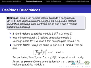 Congruˆencias Quadr´aticas Res´ıduos Quadr´aticos Soma de Quadrados Lei da Reciprocidade Quadr´atica
Res´ıduos Quadr´aticos
Deﬁnic¸ ˜ao: Seja a um n´umero inteiro. Quando a congruˆencia
X2
≡ a mod p possui alguma soluc¸ ˜ao, diz-se que a ´e res´ıduo
quadr´atico m´odulo p, caso contr´ario diz-se que a n˜ao ´e res´ıduo
quadr´atico m´odulo p
2 n˜ao ´e res´ıduo quadr´atico m´odulo 3 (X2
≡ 2 mod 3)
todo n´umero natural a ´e res´ıduo quadr´atico m´odulo 2
(a congruˆencia X2
≡ a mod 2 tem soluc¸ ˜ao para todo a ∈ N)
Exemplo 10.27: Seja p um primo tal que p ≡ 1 mod 4. Tem-se
que
p − 1
2
!
2
≡ −1 mod p
Em particular, ∃a ∈ Z, com 0 < a ≤ p−1
2 , tal que a2
≡ −1 mod p
Assim, se p ´e um n´umero primo da forma 4n + 1, ent˜ao −1 ´e
res´ıduo quadr´atico m´odulo p
 