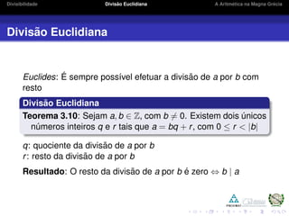 Divisibilidade Divis˜ao Euclidiana A Aritm´etica na Magna Gr´ecia
Divis˜ao Euclidiana
Euclides: ´E sempre poss´ıvel efetuar a divis˜ao de a por b com
resto
Divis˜ao Euclidiana
Teorema 3.10: Sejam a, b ∈ Z, com b = 0. Existem dois ´unicos
n´umeros inteiros q e r tais que a = bq + r, com 0 ≤ r < |b|
q: quociente da divis˜ao de a por b
r: resto da divis˜ao de a por b
Resultado: O resto da divis˜ao de a por b ´e zero ⇔ b | a
 