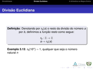 Divisibilidade Divis˜ao Euclidiana A Aritm´etica na Magna Gr´ecia
Divis˜ao Euclidiana
Deﬁnic¸ ˜ao: Denotando por rb(a) o resto da divis˜ao do n´umero a
por b, deﬁnimos a func¸ ˜ao resto como segue:
rb : Z → Z
a → rb(a)
Exemplo 3.13: r9(10n) = 1, qualquer que seja o n´umero
natural n
 