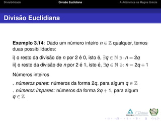 Divisibilidade Divis˜ao Euclidiana A Aritm´etica na Magna Gr´ecia
Divis˜ao Euclidiana
Exemplo 3.14: Dado um n´umero inteiro n ∈ Z qualquer, temos
duas possibilidades:
i) o resto da divis˜ao de n por 2 ´e 0, isto ´e, ∃q ∈ N : n = 2q
ii) o resto da divis˜ao de n por 2 ´e 1, isto ´e, ∃q ∈ N : n = 2q + 1
N´umeros inteiros
. n´umeros pares: n´umeros da forma 2q, para algum q ∈ Z
. n´umeros ´ımpares: n´umeros da forma 2q + 1, para algum
q ∈ Z
 