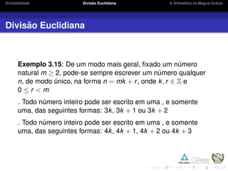 Divisibilidade Divis˜ao Euclidiana A Aritm´etica na Magna Gr´ecia
Divis˜ao Euclidiana
Exemplo 3.15: De um modo mais geral, ﬁxado um n´umero
natural m ≥ 2, pode-se sempre escrever um n´umero qualquer
n, de modo ´unico, na forma n = mk + r, onde k, r ∈ Z e
0 ≤ r < m
. Todo n´umero inteiro pode ser escrito em uma , e somente
uma, das seguintes formas: 3k, 3k + 1 ou 3k + 2
. Todo n´umero inteiro pode ser escrito em uma , e somente
uma, das seguintes formas: 4k, 4k + 1, 4k + 2 ou 4k + 3
 