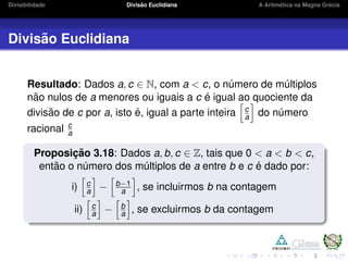 Divisibilidade Divis˜ao Euclidiana A Aritm´etica na Magna Gr´ecia
Divis˜ao Euclidiana
Resultado: Dados a, c ∈ N, com a < c, o n´umero de m´ultiplos
n˜ao nulos de a menores ou iguais a c ´e igual ao quociente da
divis˜ao de c por a, isto ´e, igual a parte inteira c
a do n´umero
racional c
a
Proposic¸ ˜ao 3.18: Dados a, b, c ∈ Z, tais que 0 < a < b < c,
ent˜ao o n´umero dos m´ultiplos de a entre b e c ´e dado por:
i) c
a − b−1
a , se incluirmos b na contagem
ii) c
a − b
a , se excluirmos b da contagem
 