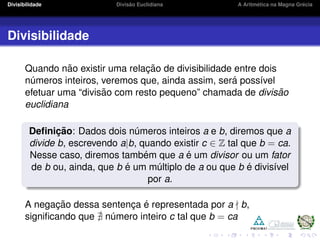 Divisibilidade Divis˜ao Euclidiana A Aritm´etica na Magna Gr´ecia
Divisibilidade
Quando n˜ao existir uma relac¸ ˜ao de divisibilidade entre dois
n´umeros inteiros, veremos que, ainda assim, ser´a poss´ıvel
efetuar uma “divis˜ao com resto pequeno” chamada de divis˜ao
euclidiana
Deﬁnic¸ ˜ao: Dados dois n´umeros inteiros a e b, diremos que a
divide b, escrevendo a|b, quando existir c ∈ Z tal que b = ca.
Nesse caso, diremos tamb´em que a ´e um divisor ou um fator
de b ou, ainda, que b ´e um m´ultiplo de a ou que b ´e divis´ıvel
por a.
A negac¸ ˜ao dessa sentenc¸a ´e representada por a b,
signiﬁcando que n´umero inteiro c tal que b = ca
 