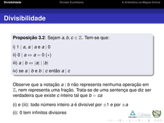 Divisibilidade Divis˜ao Euclidiana A Aritm´etica na Magna Gr´ecia
Divisibilidade
Proposic¸ ˜ao 3.2: Sejam a, b, c ∈ Z. Tem-se que:
i) 1 | a, a | a e a | 0
ii) 0 | a ⇔ a = 0 (∗)
iii) a | b ⇔ |a| | |b|
iv) se a | b e b | c ent˜ao a | c
Observe que a notac¸ ˜ao a | b n˜ao representa nenhuma operac¸ ˜ao em
Z, nem representa uma frac¸ ˜ao. Trata-se de uma sentenc¸a que diz ser
verdadeira que existe c inteiro tal que b = ca
(i) e (iii): todo n´umero inteiro a ´e divis´ıvel por ±1 e por ±a
(i): 0 tem inﬁnitos divisores
 