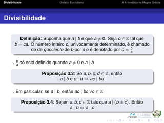 Divisibilidade Divis˜ao Euclidiana A Aritm´etica na Magna Gr´ecia
Divisibilidade
Deﬁnic¸ ˜ao: Suponha que a | b e que a = 0. Seja c ∈ Z tal que
b = ca. O n´umero inteiro c, univocamente determinado, ´e chamado
de de quociente de b por a e ´e denotado por c = b
a
. b
a s´o est´a deﬁnido quando a = 0 e a | b
Proposic¸ ˜ao 3.3: Se a, b, c, d ∈ Z, ent˜ao
a | b e c | d ⇒ ac | bd
. Em particular, se a | b, ent˜ao ac | bc ∀c ∈ Z
Proposic¸ ˜ao 3.4: Sejam a, b, c ∈ Z tais que a | (b ± c). Ent˜ao
a | b ⇔ a | c
 