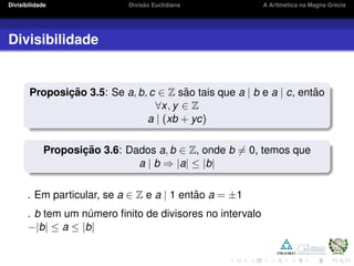 Divisibilidade Divis˜ao Euclidiana A Aritm´etica na Magna Gr´ecia
Divisibilidade
Proposic¸ ˜ao 3.5: Se a, b, c ∈ Z s˜ao tais que a | b e a | c, ent˜ao
∀x, y ∈ Z
a | (xb + yc)
Proposic¸ ˜ao 3.6: Dados a, b ∈ Z, onde b = 0, temos que
a | b ⇒ |a| ≤ |b|
. Em particular, se a ∈ Z e a | 1 ent˜ao a = ±1
. b tem um n´umero ﬁnito de divisores no intervalo
−|b| ≤ a ≤ |b|
 