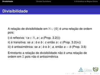 Divisibilidade Divis˜ao Euclidiana A Aritm´etica na Magna Gr´ecia
Divisibilidade
A relac¸ ˜ao de divisibilidade em N ∪ {0} ´e uma relac¸ ˜ao de ordem
pois:
i) ´e reﬂexiva: ∀a ∈ N, a | a (Prop. 3.2(i))
ii) ´e transitiva: se a | b e b | c ent˜ao a | c (Prop. 3.2(iv))
iii) ´e antissim´etrica: se a | b e b | a, ent˜ao a = b (Prop. 3.6)
Entretanto a relac¸ ˜ao de divisibilidade n˜ao ´e uma relac¸ ˜ao de
ordem em Z pois n˜ao ´e antissim´etrica
 
