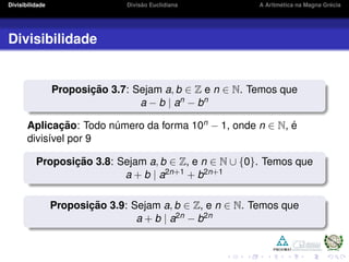 Divisibilidade Divis˜ao Euclidiana A Aritm´etica na Magna Gr´ecia
Divisibilidade
Proposic¸ ˜ao 3.7: Sejam a, b ∈ Z e n ∈ N. Temos que
a − b | an − bn
Aplicac¸ ˜ao: Todo n´umero da forma 10n − 1, onde n ∈ N, ´e
divis´ıvel por 9
Proposic¸ ˜ao 3.8: Sejam a, b ∈ Z, e n ∈ N ∪ {0}. Temos que
a + b | a2n+1 + b2n+1
Proposic¸ ˜ao 3.9: Sejam a, b ∈ Z, e n ∈ N. Temos que
a + b | a2n − b2n
 