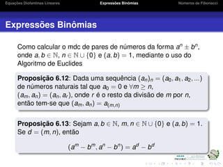 Equações Diofantinas Lineares Expressões Binômias Números de Fibonacci
Expressões Binômias
Como calcular o mdc de pares de números da forma an ± bn,
onde a, b ∈ N, n ∈ N ∪ {0} e (a, b) = 1, mediante o uso do
Algoritmo de Euclides
Proposição 6.12: Dada uma sequência (an)n = (a0, a1, a2, ...)
de números naturais tal que a0 = 0 e ∀m ≥ n,
(am, an) = (an, ar ), onde r é o resto da divisão de m por n,
então tem-se que (am, an) = a(m,n)
Proposição 6.13: Sejam a, b ∈ N, m, n ∈ N ∪ {0} e (a, b) = 1.
Se d = (m, n), então
(am
− bm
, an
− bn
) = ad
− bd
 