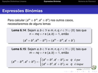 Equações Diofantinas Lineares Expressões Binômias Números de Fibonacci
Expressões Binômias
Para calcular (am ± bm, an ± bn) nos outros casos,
necessitaremos de alguns lemas
Lema 6.14: Sejam a, b ∈ N e m, n, q, r ∈ N ∪ {0} tais que
n = mq + r e (a, b) = 1, então
(an
+ bn
, am
− bm
) = (am
− bm
, ar
+ br
)
Lema 6.15: Sejam a, b ∈ N e m, n, q, r ∈ N ∪ {0} tais que
m = nq + r e (a, b) = 1, então
(am
− bm
, an
+ bn
) =
(an + bn, ar − br ), se q é par
(an + bn, ar + br ), se q é ímpar
 